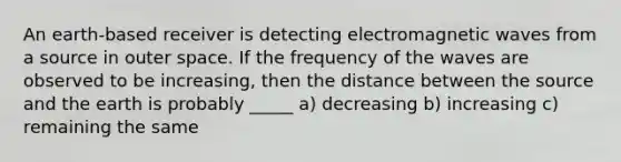 An earth-based receiver is detecting electromagnetic waves from a source in outer space. If the frequency of the waves are observed to be increasing, then the distance between the source and the earth is probably _____ a) decreasing b) increasing c) remaining the same