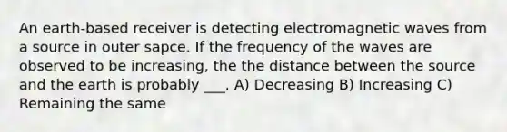 An earth-based receiver is detecting electromagnetic waves from a source in outer sapce. If the frequency of the waves are observed to be increasing, the the distance between the source and the earth is probably ___. A) Decreasing B) Increasing C) Remaining the same