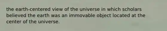 the earth-centered view of the universe in which scholars believed the earth was an immovable object located at the center of the universe.