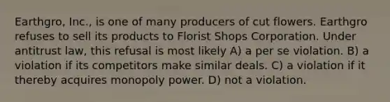 Earthgro, Inc., is one of many producers of cut flowers. Earthgro refuses to sell its products to Florist Shops Corporation. Under antitrust law, this refusal is most likely​ A) ​a per se violation. B) a violation if its competitors make similar deals.​ C) ​a violation if it thereby acquires monopoly power. D) ​not a violation.