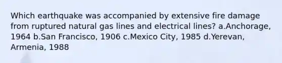 Which earthquake was accompanied by extensive fire damage from ruptured natural gas lines and electrical lines? a.Anchorage, 1964 b.San Francisco, 1906 c.Mexico City, 1985 d.Yerevan, Armenia, 1988