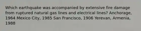 Which earthquake was accompanied by extensive fire damage from ruptured natural gas lines and electrical lines? Anchorage, 1964 Mexico City, 1985 San Francisco, 1906 Yerevan, Armenia, 1988