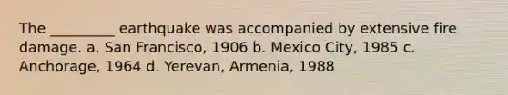 The _________ earthquake was accompanied by extensive fire damage. a. San Francisco, 1906 b. Mexico City, 1985 c. Anchorage, 1964 d. Yerevan, Armenia, 1988