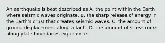 An earthquake is best described as A. the point within the Earth where seismic waves originate. B. the sharp release of energy in the Earth's crust that creates seismic waves. C. the amount of ground displacement along a fault. D. the amount of stress rocks along plate boundaries experience.