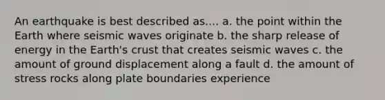 An earthquake is best described as.... a. the point within the Earth where seismic waves originate b. the sharp release of energy in the Earth's crust that creates seismic waves c. the amount of ground displacement along a fault d. the amount of stress rocks along plate boundaries experience