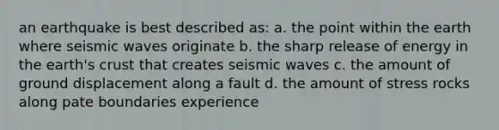 an earthquake is best described as: a. the point within the earth where seismic waves originate b. the sharp release of energy in the earth's crust that creates seismic waves c. the amount of ground displacement along a fault d. the amount of stress rocks along pate boundaries experience