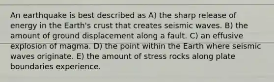 An earthquake is best described as A) the sharp release of energy in the Earth's crust that creates seismic waves. B) the amount of ground displacement along a fault. C) an effusive explosion of magma. D) the point within the Earth where seismic waves originate. E) the amount of stress rocks along plate boundaries experience.