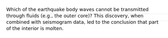 Which of the earthquake body waves cannot be transmitted through fluids (e.g., the outer core)? This discovery, when combined with seismogram data, led to the conclusion that part of the interior is molten.