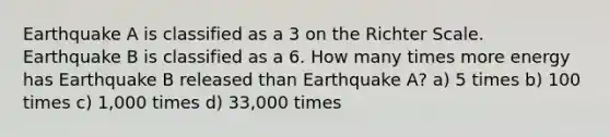 Earthquake A is classified as a 3 on the Richter Scale. Earthquake B is classified as a 6. How many times more energy has Earthquake B released than Earthquake A? a) 5 times b) 100 times c) 1,000 times d) 33,000 times