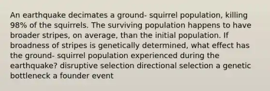 An earthquake decimates a ground- squirrel population, killing 98% of the squirrels. The surviving population happens to have broader stripes, on average, than the initial population. If broadness of stripes is genetically determined, what effect has the ground- squirrel population experienced during the earthquake? disruptive selection directional selection a genetic bottleneck a founder event