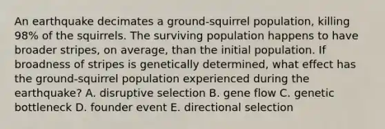 An earthquake decimates a ground-squirrel population, killing 98% of the squirrels. The surviving population happens to have broader stripes, on average, than the initial population. If broadness of stripes is genetically determined, what effect has the ground-squirrel population experienced during the earthquake? A. disruptive selection B. gene flow C. genetic bottleneck D. founder event E. directional selection