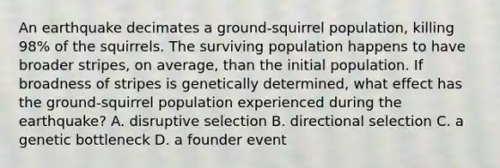 An earthquake decimates a ground-squirrel population, killing 98% of the squirrels. The surviving population happens to have broader stripes, on average, than the initial population. If broadness of stripes is genetically determined, what effect has the ground-squirrel population experienced during the earthquake? A. disruptive selection B. directional selection C. a genetic bottleneck D. a founder event