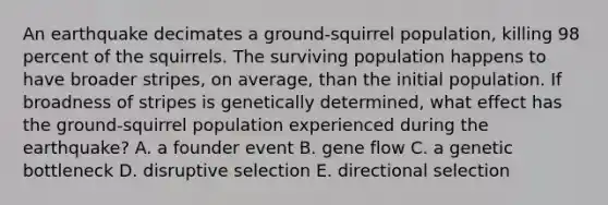 An earthquake decimates a ground-squirrel population, killing 98 percent of the squirrels. The surviving population happens to have broader stripes, on average, than the initial population. If broadness of stripes is genetically determined, what effect has the ground-squirrel population experienced during the earthquake? A. a founder event B. gene flow C. a genetic bottleneck D. disruptive selection E. directional selection