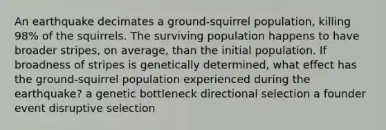 An earthquake decimates a ground-squirrel population, killing 98% of the squirrels. The surviving population happens to have broader stripes, on average, than the initial population. If broadness of stripes is genetically determined, what effect has the ground-squirrel population experienced during the earthquake? a genetic bottleneck directional selection a founder event disruptive selection