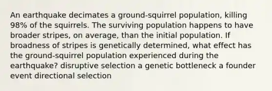 An earthquake decimates a ground-squirrel population, killing 98% of the squirrels. The surviving population happens to have broader stripes, on average, than the initial population. If broadness of stripes is genetically determined, what effect has the ground-squirrel population experienced during the earthquake? disruptive selection a genetic bottleneck a founder event directional selection