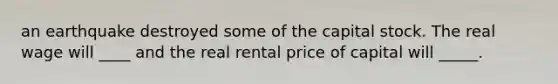 an earthquake destroyed some of the capital stock. The real wage will ____ and the real rental price of capital will _____.