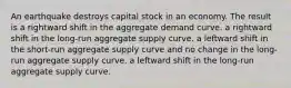 An earthquake destroys capital stock in an economy. The result is a rightward shift in the aggregate demand curve. a rightward shift in the long-run aggregate supply curve. a leftward shift in the short-run aggregate supply curve and no change in the long-run aggregate supply curve. a leftward shift in the long-run aggregate supply curve.