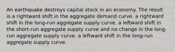 An earthquake destroys capital stock in an economy. The result is a rightward shift in the aggregate demand curve. a rightward shift in the long-run aggregate supply curve. a leftward shift in the short-run aggregate supply curve and no change in the long-run aggregate supply curve. a leftward shift in the long-run aggregate supply curve.