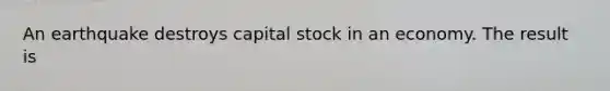 An earthquake destroys capital stock in an economy. The result is