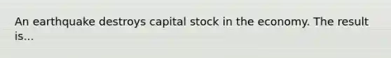 An earthquake destroys capital stock in the economy. The result is...