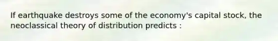 If earthquake destroys some of the economy's capital stock, the neoclassical theory of distribution predicts :