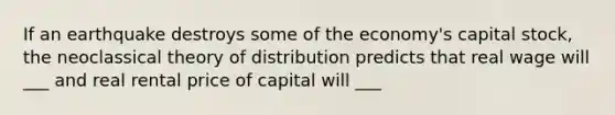 If an earthquake destroys some of the economy's capital stock, the neoclassical theory of distribution predicts that real wage will ___ and real rental price of capital will ___