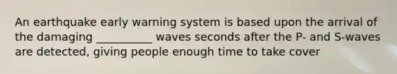 An earthquake early warning system is based upon the arrival of the damaging __________ waves seconds after the P- and S-waves are detected, giving people enough time to take cover