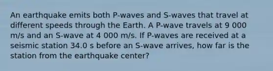 An earthquake emits both P-waves and S-waves that travel at different speeds through the Earth. A P-wave travels at 9 000 m/s and an S-wave at 4 000 m/s. If P-waves are received at a seismic station 34.0 s before an S-wave arrives, how far is the station from the earthquake center?