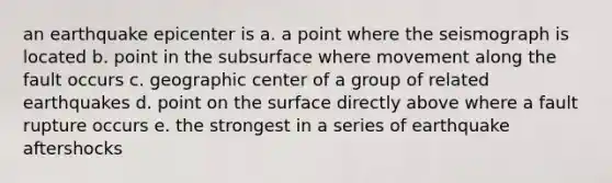 an earthquake epicenter is a. a point where the seismograph is located b. point in the subsurface where movement along the fault occurs c. geographic center of a group of related earthquakes d. point on the surface directly above where a fault rupture occurs e. the strongest in a series of earthquake aftershocks