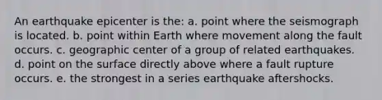 An earthquake epicenter is the: a. point where the seismograph is located. b. point within Earth where movement along the fault occurs. c. geographic center of a group of related earthquakes. d. point on the surface directly above where a fault rupture occurs. e. the strongest in a series earthquake aftershocks.