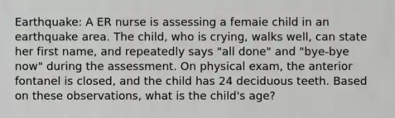 Earthquake: A ER nurse is assessing a femaie child in an earthquake area. The child, who is crying, walks well, can state her first name, and repeatedly says "all done" and "bye-bye now" during the assessment. On physical exam, the anterior fontanel is closed, and the child has 24 deciduous teeth. Based on these observations, what is the child's age?