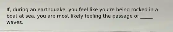 If, during an earthquake, you feel like you're being rocked in a boat at sea, you are most likely feeling the passage of _____ waves.