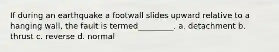 If during an earthquake a footwall slides upward relative to a hanging wall, the fault is termed_________. a. detachment b. thrust c. reverse d. normal