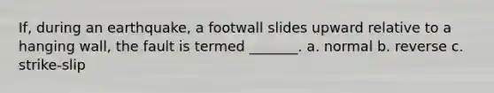 If, during an earthquake, a footwall slides upward relative to a hanging wall, the fault is termed _______. a. normal b. reverse c. strike-slip