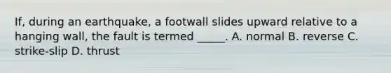 If, during an earthquake, a footwall slides upward relative to a hanging wall, the fault is termed _____. A. normal B. reverse C. strike-slip D. thrust