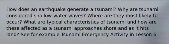 How does an earthquake generate a tsunami? Why are tsunami considered shallow water waves? Where are they most likely to occur? What are typical characteristics of tsunami and how are these affected as a tsunami approaches shore and as it hits land? See for example Tsunami Emergency Activity in Lesson 6.