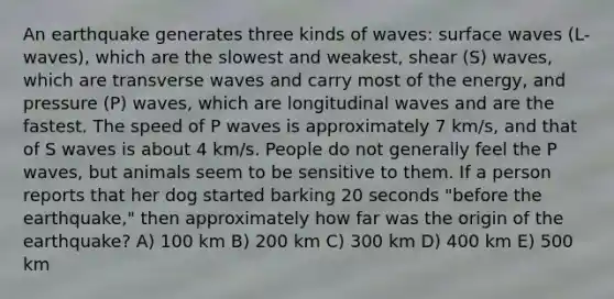 An earthquake generates three kinds of waves: surface waves (L-waves), which are the slowest and weakest, shear (S) waves, which are transverse waves and carry most of the energy, and pressure (P) waves, which are longitudinal waves and are the fastest. The speed of P waves is approximately 7 km/s, and that of S waves is about 4 km/s. People do not generally feel the P waves, but animals seem to be sensitive to them. If a person reports that her dog started barking 20 seconds "before the earthquake," then approximately how far was the origin of the earthquake? A) 100 km B) 200 km C) 300 km D) 400 km E) 500 km