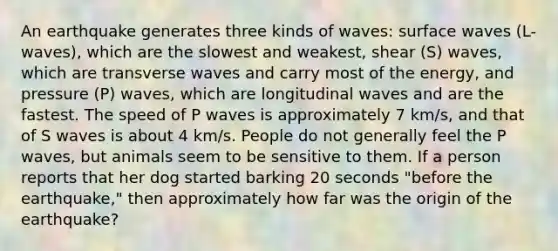 An earthquake generates three kinds of waves: surface waves (L-waves), which are the slowest and weakest, shear (S) waves, which are transverse waves and carry most of the energy, and pressure (P) waves, which are longitudinal waves and are the fastest. The speed of P waves is approximately 7 km/s, and that of S waves is about 4 km/s. People do not generally feel the P waves, but animals seem to be sensitive to them. If a person reports that her dog started barking 20 seconds "before the earthquake," then approximately how far was the origin of the earthquake?