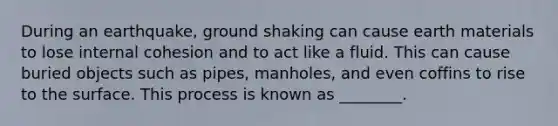 During an earthquake, ground shaking can cause earth materials to lose internal cohesion and to act like a fluid. This can cause buried objects such as pipes, manholes, and even coffins to rise to the surface. This process is known as ________.