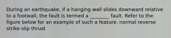 During an earthquake, if a hanging wall slides downward relative to a footwall, the fault is termed a ________ fault. Refer to the figure below for an example of such a feature. normal reverse strike-slip thrust