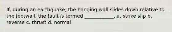 If, during an earthquake, the hanging wall slides down relative to the footwall, the fault is termed ____________. a. strike slip b. reverse c. thrust d. normal