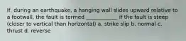 If, during an earthquake, a hanging wall slides upward relative to a footwall, the fault is termed ____________ if the fault is steep (closer to vertical than horizontal) a. strike slip b. normal c. thrust d. reverse