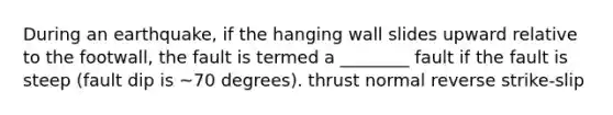 During an earthquake, if the hanging wall slides upward relative to the footwall, the fault is termed a ________ fault if the fault is steep (fault dip is ~70 degrees). thrust normal reverse strike-slip