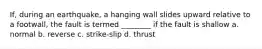 If, during an earthquake, a hanging wall slides upward relative to a footwall, the fault is termed ________ if the fault is shallow a. normal b. reverse c. strike-slip d. thrust