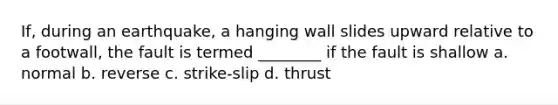 If, during an earthquake, a hanging wall slides upward relative to a footwall, the fault is termed ________ if the fault is shallow a. normal b. reverse c. strike-slip d. thrust