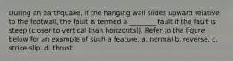 During an earthquake, if the hanging wall slides upward relative to the footwall, the fault is termed a ________ fault if the fault is steep (closer to vertical than horizontal). Refer to the figure below for an example of such a feature. a. normal b. reverse. c. strike-slip. d. thrust