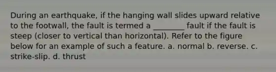 During an earthquake, if the hanging wall slides upward relative to the footwall, the fault is termed a ________ fault if the fault is steep (closer to vertical than horizontal). Refer to the figure below for an example of such a feature. a. normal b. reverse. c. strike-slip. d. thrust