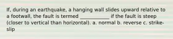 If, during an earthquake, a hanging wall slides upward relative to a footwall, the fault is termed ____________ if the fault is steep (closer to vertical than horizontal). a. normal b. reverse c. strike-slip