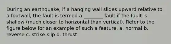 During an earthquake, if a hanging wall slides upward relative to a footwall, the fault is termed a ________ fault if the fault is shallow (much closer to horizontal than vertical). Refer to the figure below for an example of such a feature. a. normal b. reverse c. strike-slip d. thrust