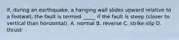 If, during an earthquake, a hanging wall slides upward relative to a footwall, the fault is termed _____ if the fault is steep (closer to vertical than horizontal). A. normal B. reverse C. strike-slip D. thrust